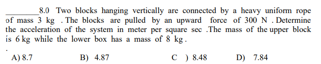 8.0 Two blocks hanging vertically are connected by a heavy uniform rope
of mass 3 kg. The blocks are pulled by an upward force of 300 N . Determine
the acceleration of the system in meter per square sec .The mass of the upper block
is 6 kg while the lower box has a mass of 8 kg.
A) 8.7
B) 4.87
C) 8.48
D) 7.84