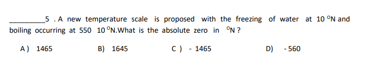 5. A new temperature scale is proposed with the freezing of water at 10 °N and
boiling occurring at 550 10 °N.What is the absolute zero in °N ?
A) 1465
B) 1645
C) - 1465
D)
- 560