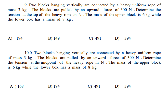 9. Two blocks hanging vertically are connected by a heavy uniform rope of
mass 3 kg. The blocks are pulled by an upward force of 300 N. Determine the
tension at the top of the heavy rope in N. The mass of the upper block is 6 kg while
the lower box has a mass of 8 kg.
A) 194
B) 149
A) 168
C) 491
10.0 Two blocks hanging vertically are connected by a heavy uniform rope
of mass 3 kg. The blocks are pulled by an upward force of 300 N . Determine
the tension at the midpoint of the heavy rope in N. The mass of the upper block
is 6 kg while the lower box has a mass of 8 kg.
B) 194
D) 394
C) 491
D) 394