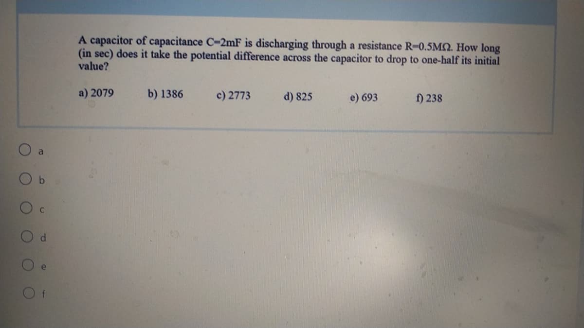 A capacitor of capacitance C-2mF is discharging through a resistance R-0.5M2. How long
(in sec) does it take the potential difference across the capacitor to drop to one-half its initial
value?
a) 2079
b) 1386
c) 2773
d) 825
e) 693
f) 238
O a
O b
O c
d.
e
