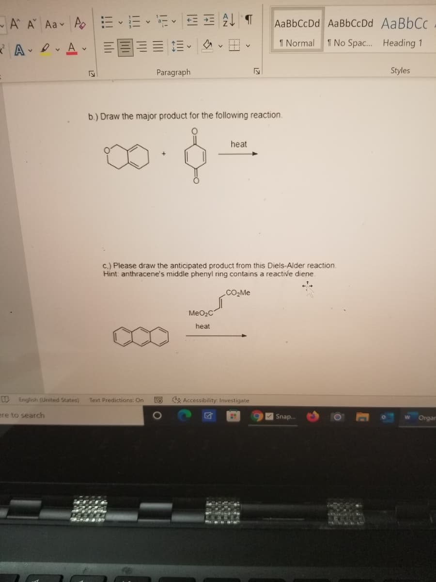 -A A Aav A EE -E E =
AaBbCcDd AaBbCcDd AaBbCc
1 Normal
1 No Spac. Heading 1
A -
Paragraph
Styles
b.) Draw the major product for the following reaction.
heat
c.) Please draw the anticipated product from this Diels-Alder reaction.
Hint: anthracene's middle phenyl ring contains a reactive diene.
CO2M
MeO2C
heat
English (United States)
Text Predictions: On
EO
* Accessibility: Investigate
ere to search
Snap..
Orgar
