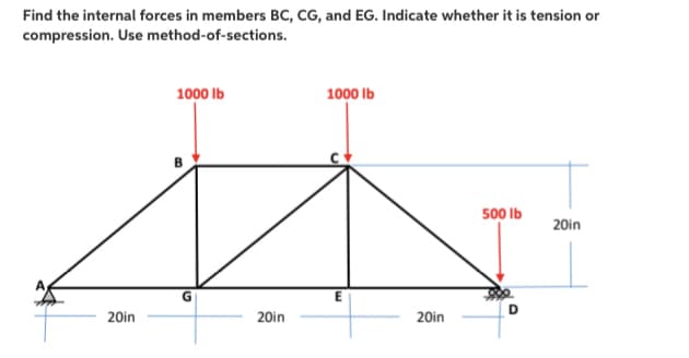 Find the internal forces in members BC, CG, and EG. Indicate whether it is tension or
compression. Use method-of-sections.
1000 Ib
1000 Ib
500 Ib
20in
20in
20in
20in
