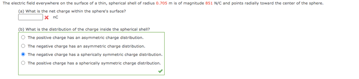 The electric field everywhere on the surface of a thin, spherical shell of radius 0.705 m is of magnitude 851 N/C and points radially toward the center of the sphere.
(a) What is the net charge within the sphere's surface?
X nc
(b) What is the distribution of the charge inside the spherical shell?
O The positive charge has an asymmetric charge distribution.
O The negative charge has an asymmetric charge distribution.
Ô The negative charge has a spherically symmetric charge distribution.
O The positive charge has a spherically symmetric charge distribution.

