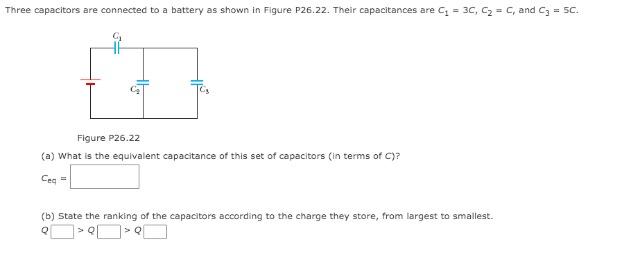 Three capacitors are connected to a battery as shown in Figure P26.22. Their capacitances are C = 3C, C2 = C, and C3 = 5C.
Figure P26.22
(a) What is the equivalent capacitance of this set of capacitors (in terms of C)?
Ceq
(b) State the ranking of the capacitors according to the charge they store, from largest to smallest.
>Q
> Q
