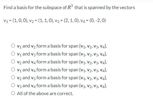 Find a basis for the subspace of R that is spanned by the vectors
V1 = (1, 0, 0), v2 = (1, 1, O), v3 = (2, 1, O), v4 = (0, -2, 0)
V1 and v2 form a basis for span {v1, v2, V3, V4).
V1 and v3 form a basis for span {v1, v2, V3, V4}.
v2 and v4 form a basis for span {v1, V2, V3, Va}.
V1 and v4 form a basis for span {v1, V2, V3. V4}.
V2 and v3 form a basis for span {v1, V2, V3. V4}.
V3 and v4 form a basis for span {v1, V2, V3. V4).
O All of the above are correct.
