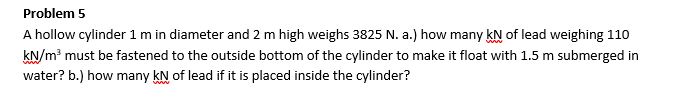 Problem 5
A hollow cylinder 1 m in diameter and 2 m high weighs 3825 N. a.) how many KN of lead weighing 110
kN/m³ must be fastened to the outside bottom of the cylinder to make it float with 1.5 m submerged in
water? b.) how many KN of lead if it is placed inside the cylinder?
www
