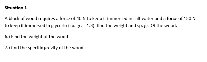 Situation 1
A block of wood requires a force of 40 N to keep it immersed in salt water and a force of 150 N
to keep it immersed in glycerin (sp. gr. = 1.3). find the weight and sp. gr. Of the wood.
6.) Find the weight of the wood
7.) find the specific gravity of the wood