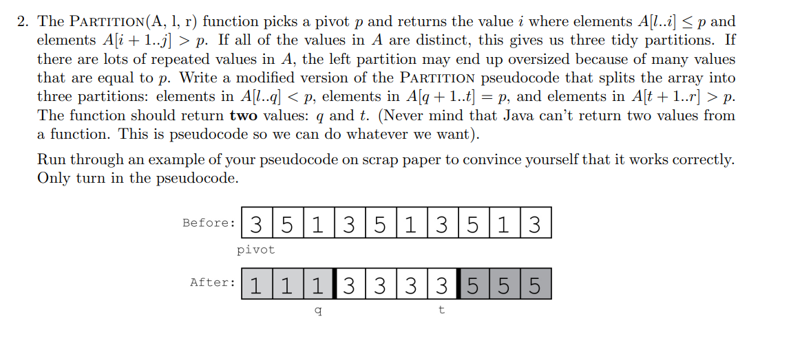 2. The PARTITION(A, 1, r) function picks a pivot p and returns the value i where elements A[l..i] ≤p and
elements A[i+1..j] > p. If all of the values in A are distinct, this gives us three tidy partitions. If
there are lots of repeated values in A, the left partition may end up oversized because of many values
that are equal to p. Write a modified version of the PARTITION pseudocode that splits the array into
three partitions: elements in A[l..q] < p, elements in A[q + 1..t] = p, and elements in A[t + 1..r] > p.
The function should return two values: q and t. (Never mind that Java can't return two values from
a function. This is pseudocode so we can do whatever we want).
Run through an example of your pseudocode on scrap paper to convince yourself that it works correctly.
Only turn in the pseudocode.
Before: 3 5 1 3 5 1 3 5 1 3
pivot
After: 1 1 1 3 3 3 3 555
q
t