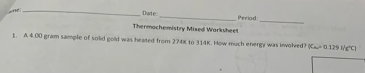 ame:
Date:
Period:
Thermochemistry Mixed Worksheet
1. A 4.00 gram sample of solid gold was heated from 274K to 314K. How much energy was involved? (CAU= 0.129 J/gºC)