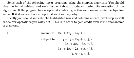 Solve each of the following linear programs using the simplex algorithm You should
give the initial tableau and each further tableau produced during the execution of the
algorithm. If the program has an optimal solution, give this solution and state its objective
value. If it does not have an optimal solution, say why.
Ideally you should indicate the highlighted row and columns in each pivot step as well
as the row operations you carry out. This is in order to gain credit even if the final answer
is incorrect.
1.
maximize 2x₁ + 3x₂ + 5x3+x4
subject to
X₁ + X2 + 2x3 + x4 ≤ 2,
3x2 + 3x3 + 3x4≤ 6,
3x1 + 2x2+2x3 + 24 ≤7,
1, 2, 3, 4 20