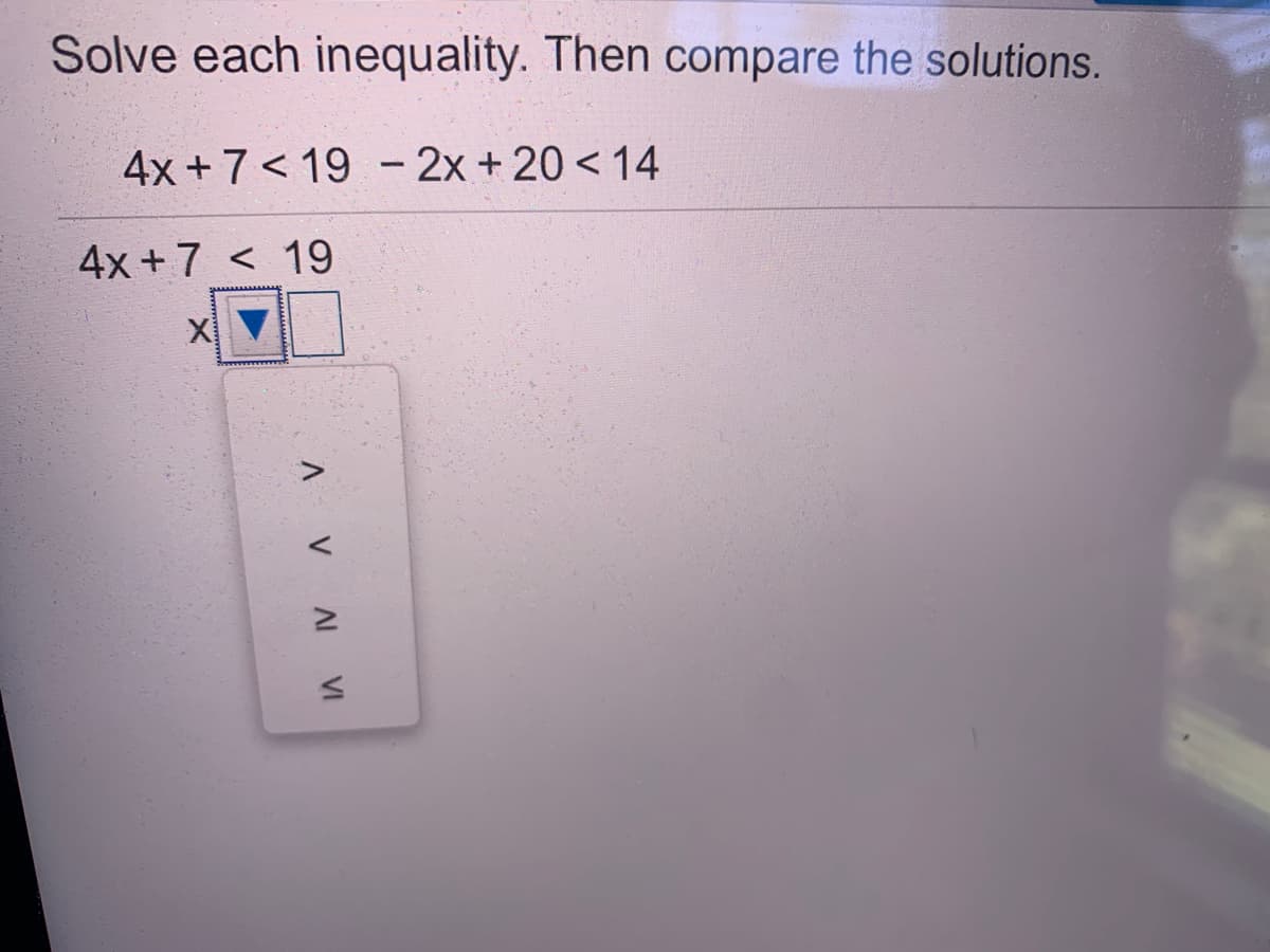Solve each inequality. Then compare the solutions.
4x +7 < 19 - 2x + 20 < 14
4x +7 < 19
A VA VI
