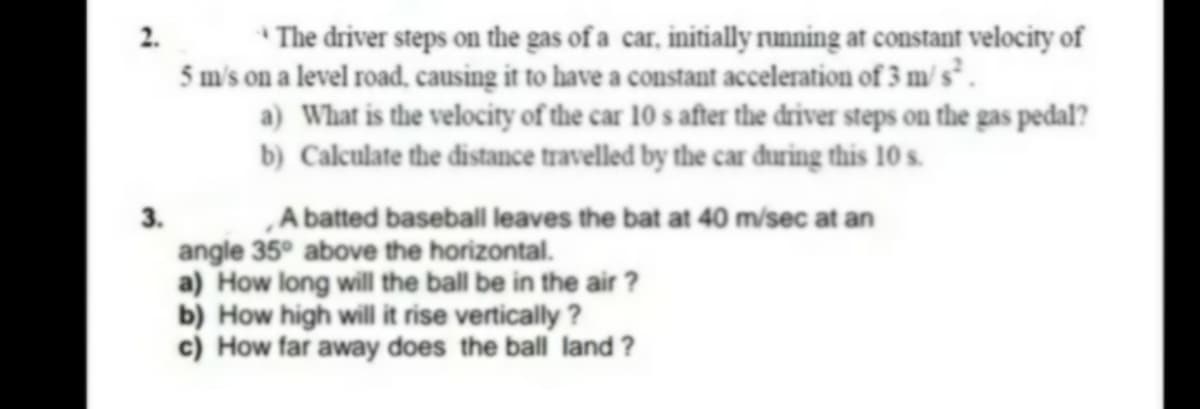 *The driver steps on the gas of a car, initially running at constant velocity of
5 m's on a level road, causing it to have a constant acceleration of 3 m/ s² .
a) What is the velocity of the car 10 s after the driver steps on the gas pedal?
b) Calculate the distance travelled by the car đuring this 10 s.
2.
„A batted baseball leaves the bat at 40 m/sec at an
angle 35° above the horizontal.
a) How long will the ball be in the air ?
b) How high will it rise vertically ?
c) How far away does the ball land ?
3.
