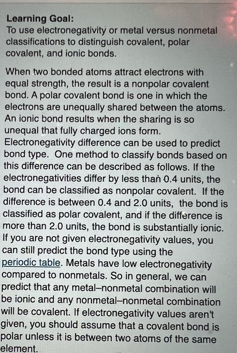 Learning Goal:
To use electronegativity or metal versus nonmetal
classifications to distinguish covalent, polar
covalent, and ionic bonds.
When two bonded atoms attract electrons with
equal strength, the result is a nonpolar covalent
bond. A polar covalent bond is one in which the
electrons are unequally shared between the atoms.
An ionic bond results when the sharing is so
unequal that fully charged ions form.
Electronegativity difference can be used to predict
bond type. One method to classify bonds based on
this difference can be described as follows. If the
electronegativities differ by less than 0.4 units, the
bond can be classified as nonpolar covalent. If the
difference is between 0.4 and 2.0 units, the bond is
classified as polar covalent, and if the difference is
more than 2.0 units, the bond is substantially ionic.
If you are not given electronegativity values, you
can still predict the bond type using the
periodic table. Metals have low electronegativity
compared to nonmetals. So in general, we can
predict that any metal-nonmetal combination will
be ionic and any nonmetal-nonmetal combination
will be covalent. If electronegativity values aren't
given, you should assume that a covalent bond is
polar unless it is between two atoms of the same
element.
