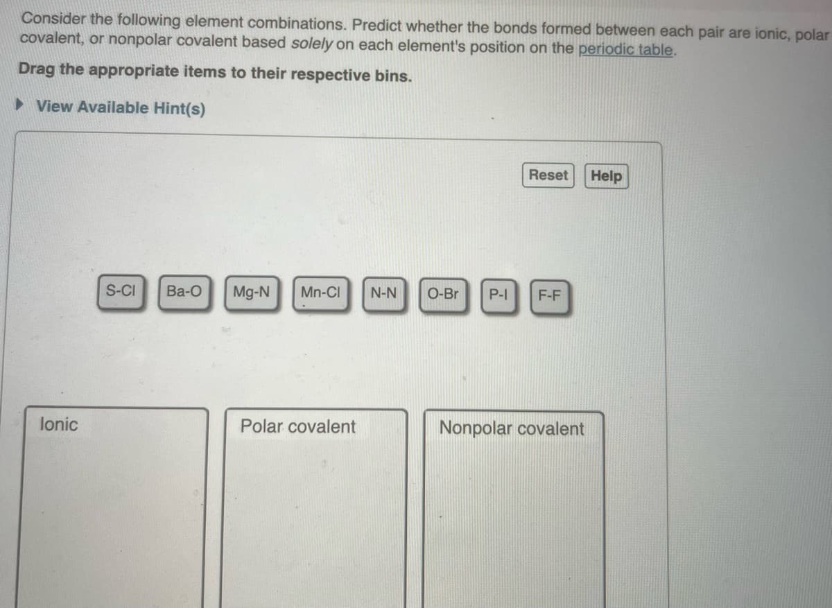 Consider the following element combinations. Predict whether the bonds formed between each pair are ionic, polar
covalent, or nonpolar covalent based solely on each element's position on the periodic table.
Drag the appropriate items to their respective bins.
► View Available Hint(s)
lonic
S-CI Ba-O
Mg-N Mn-Cl N-N O-Br P-I
Polar covalent
2
Reset
F-F
Nonpolar covalent
Help