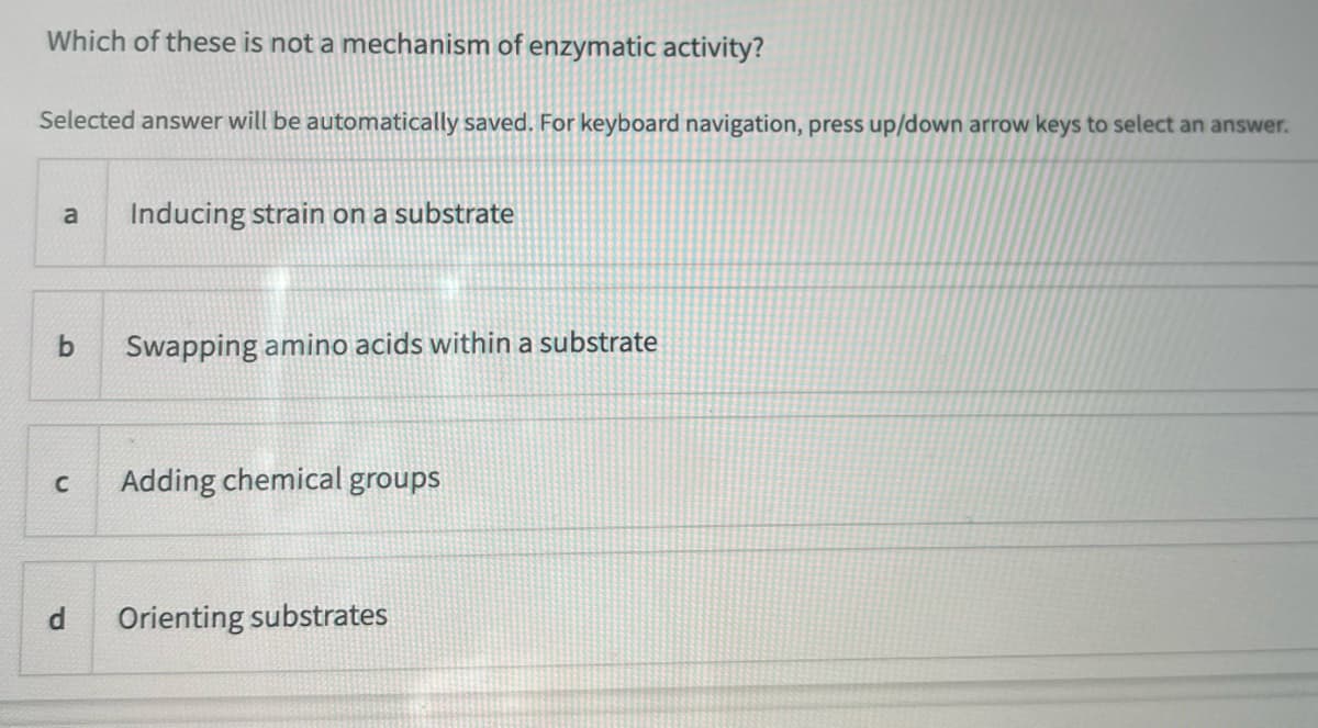 Which of these is not a mechanism of enzymatic activity?
Selected answer will be automatically saved. For keyboard navigation, press up/down arrow keys to select an answer.
a
Inducing strain on a substrate
b Swapping amino acids within a substrate
C Adding chemical groups
P
Orienting substrates