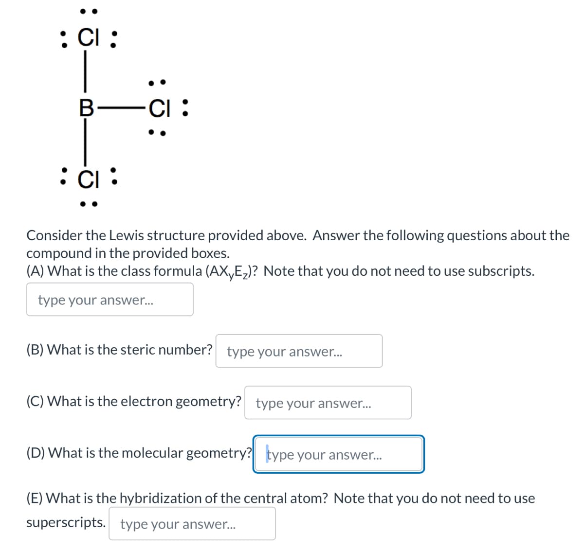 : CI:
B-CI:
: 0:
: CI:
Consider the Lewis structure provided above. Answer the following questions about the
compound in the provided boxes.
(A) What is the class formula (AX₁E₂)? Note that you do not need to use subscripts.
type your answer...
(B) What is the steric number? type your answer...
(C) What is the electron geometry? type your answer...
(D) What is the molecular geometry? type your answer...
(E) What is the hybridization of the central atom? Note that you do not need to use
superscripts. type your answer...