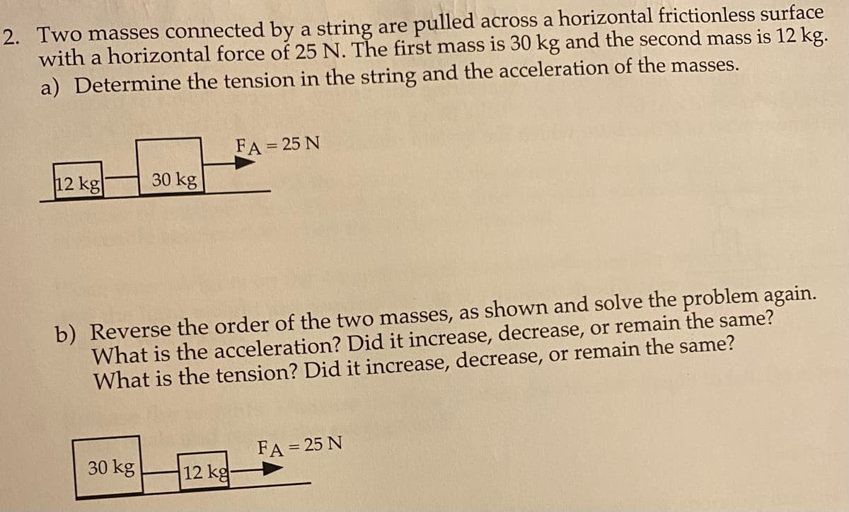 2. Two masses connected by a string are pulled across a horizontal frictionless surface
with a horizontal force of 25 N. The first mass is 30 kg and the second mass is 12 kg.
a) Determine the tension in the string and the acceleration of the masses.
FA = 25 N
12 kg
30 kg
b) Reverse the order of the two masses, as shown and solve the problem again.
What is the acceleration? Did it increase, decrease, or remain the same?
What is the tension? Did it increase, decrease, or remain the same?
FA = 25 N
30 kg
12 kg
