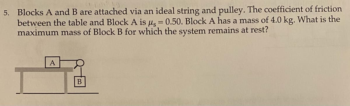 5. Blocks A and B are attached via an ideal string and pulley. The coefficient of friction
between the table and Block A is µs = 0.50. Block A has a mass of 4.0 kg. What is the
maximum mass of Block B for which the system remains at rest?
A
