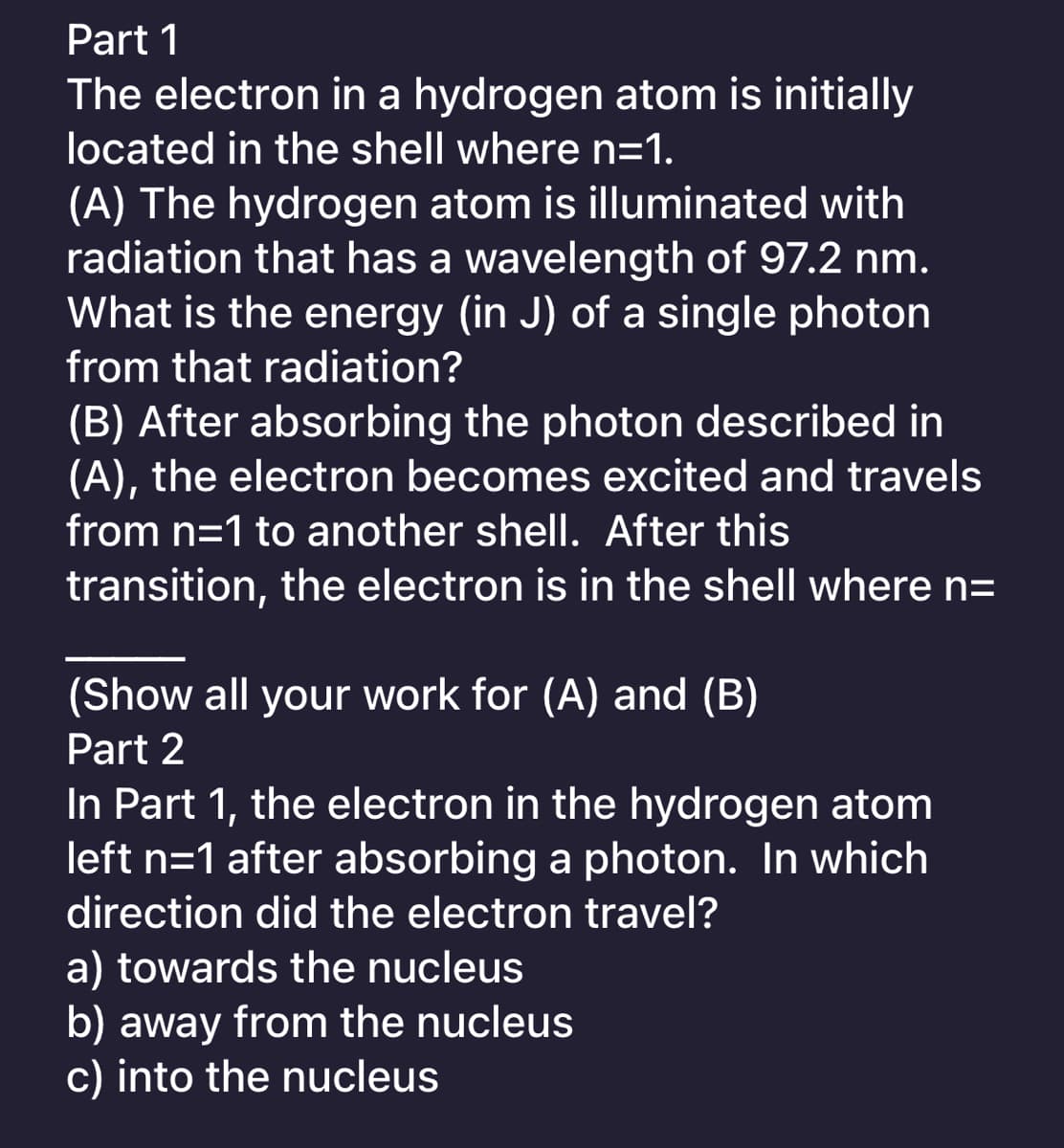 Part 1
The electron in a hydrogen atom is initially
located in the shell where n=1.
(A) The hydrogen atom is illuminated with
radiation that has a wavelength of 97.2 nm.
What is the energy (in J) of a single photon
from that radiation?
(B) After absorbing the photon described in
(A), the electron becomes excited and travels
from n=1 to another shell. After this
transition, the electron is in the shell where n=
(Show all your work for (A) and (B)
Part 2
In Part 1, the electron in the hydrogen atom
left n=1 after absorbing a photon. In which
direction did the electron travel?
a) towards the nucleus
b) away from the nucleus
c) into the nucleus