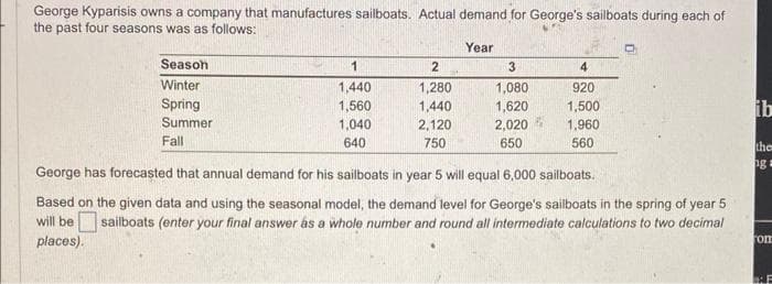 George Kyparisis owns a company that manufactures sailboats. Actual demand for George's sailboats during each of
the past four seasons was as follows:
Season
Winter
Spring
Summer
Fall
1
1,440
1,560
1,040
640
2
1,280
1,440
2,120
750
Year
3
1,080
1,620
2,020
650
4
920
1,500
1,960
560
George has forecasted that annual demand for his sailboats in year 5 will equal 6,000 sailboats.
Based on the given data and using the seasonal model, the demand level for George's sailboats in the spring of year 5
will be sailboats (enter your final answer as a whole number and round all intermediate calculations to two decimal
places).
ib
the
ng a
rom
E