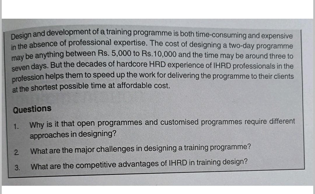 Design and development of a training programme is both time-consuming and expensive
in the absence of professional expertise. The cost of designing a two-day programme
may be anything between Rs. 5,000 to Rs.10,000 and the time may be around three to
seven days. But the decades of hardcore HRD experience of IHRD professionals in the
profession helps them to speed up the work for delivering the programme to their clients
at the shortest possible time at affordable cost.
Questions
1.
Why is it that open programmes and customised programmes require different
approaches in designing?
2
What are the major challenges in designing a training programme?
3.
What are the competitive advantages of IHRD in training design?