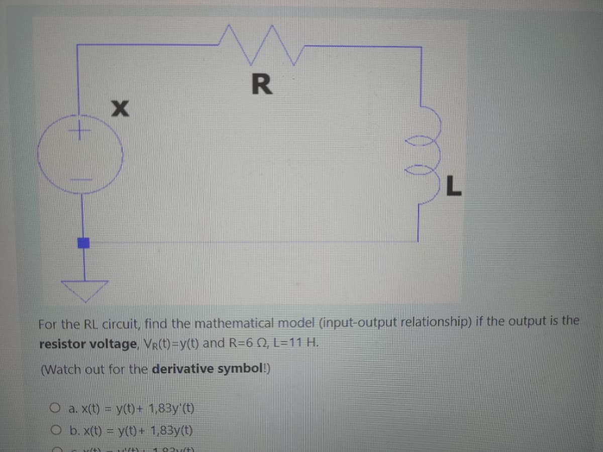 X
R
O a. x(t) = y(t) + 1,83y'(t)
O b. x(t) = y(t) + 1,83y(t)
5/47 wit) 102 (+)
L
For the RL circuit, find the mathematical model (input-output relationship) if the output is the
resistor voltage, VR(t)=y(t) and R=6 02, L=11 H.
(Watch out for the derivative symbol!)
