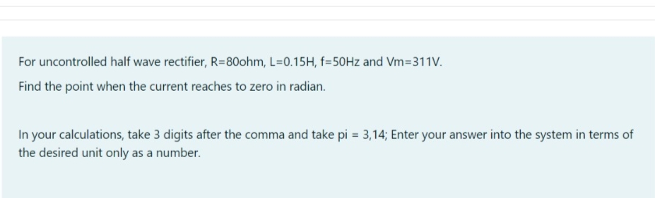 For uncontrolled half wave rectifier, R=80ohm, L=0.15H, f=50Hz and Vm=311V.
Find the point when the current reaches to zero in radian.
In your calculations, take 3 digits after the comma and take pi = 3,14; Enter your answer into the system in terms of
the desired unit only as a number.