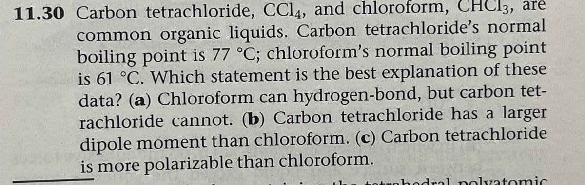 11.30 Carbon tetrachloride, CCl4, and chloroform, CHCl3, are
common organic liquids. Carbon tetrachloride's normal
boiling point is 77 °C; chloroform's normal boiling point
is 61 °C. Which statement is the best explanation of these
data? (a) Chloroform can hydrogen-bond, but carbon tet-
rachloride cannot. (b) Carbon tetrachloride has a larger
dipole moment than chloroform. (c) Carbon tetrachloride
is more polarizable than chloroform.
ahedral nolvatomic