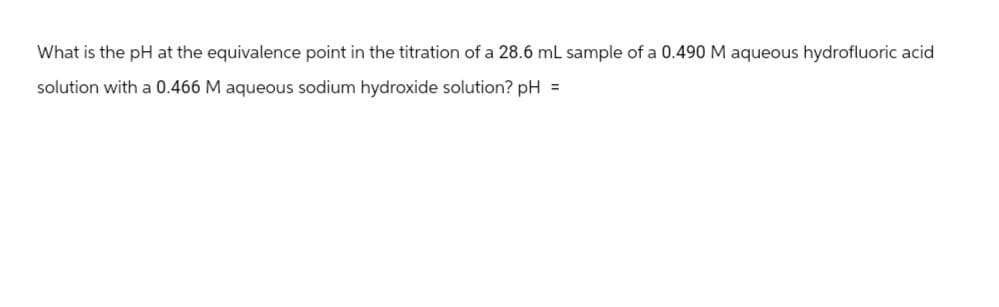 What is the pH at the equivalence point in the titration of a 28.6 mL sample of a 0.490 M aqueous hydrofluoric acid
solution with a 0.466 M aqueous sodium hydroxide solution? pH =