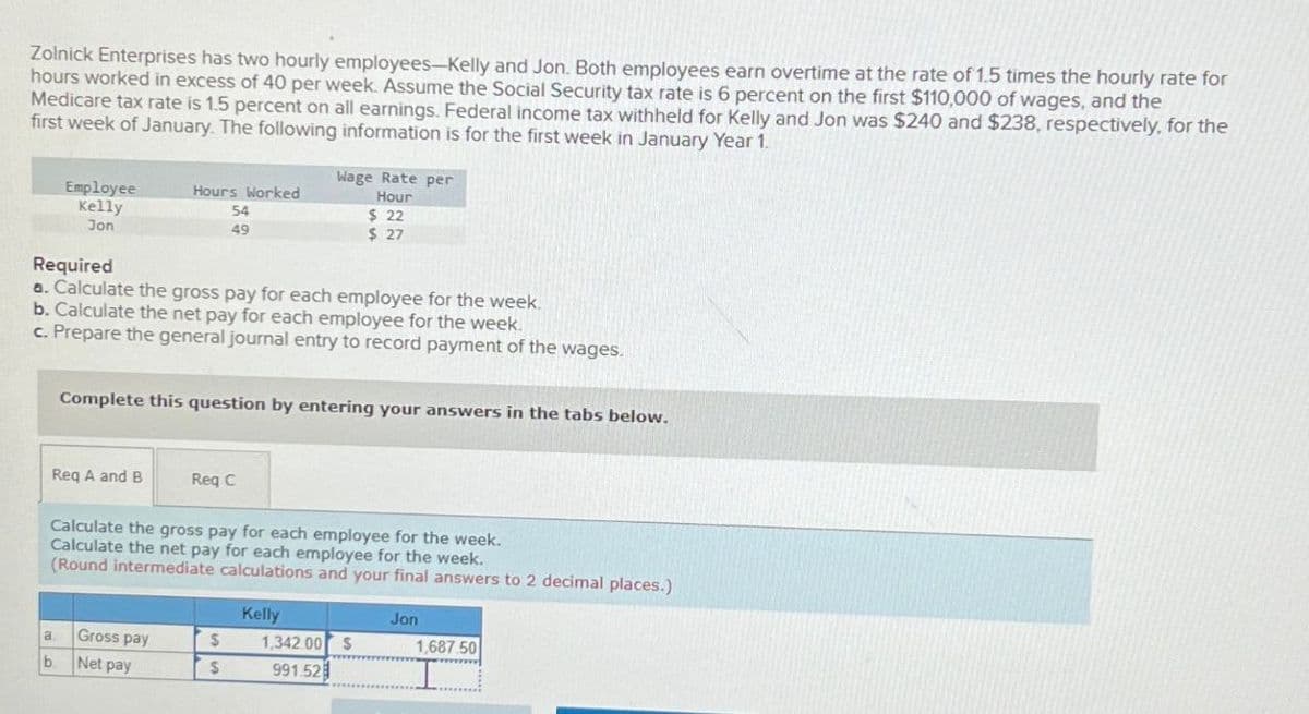 Zolnick Enterprises has two hourly employees-Kelly and Jon. Both employees earn overtime at the rate of 1.5 times the hourly rate for
hours worked in excess of 40 per week. Assume the Social Security tax rate is 6 percent on the first $110,000 of wages, and the
Medicare tax rate is 1.5 percent on all earnings. Federal income tax withheld for Kelly and Jon was $240 and $238, respectively, for the
first week of January. The following information is for the first week in January Year 1.
Wage Rate per
Employee
Kelly
Jon
Hours Worked
54
Hour
$ 22
49
$ 27
Required
a. Calculate the gross pay for each employee for the week.
b. Calculate the net pay for each employee for the week.
c. Prepare the general journal entry to record payment of the wages.
Complete this question by entering your answers in the tabs below.
Req A and B
Req C
Calculate the gross pay for each employee for the week.
Calculate the net pay for each employee for the week.
(Round intermediate calculations and your final answers to 2 decimal places.)
Kelly
Jon
a
Gross pay
$
1,342.00 $
1,687.50
b.
Net pay
$
991.52