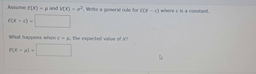 Assume E(X) = μ and V(X) = 2. Write a general rule for E(X- c) where c is a constant.
E(X - c) =
What happens when c = μ, the expected value of X?
E(X-μ) =
h