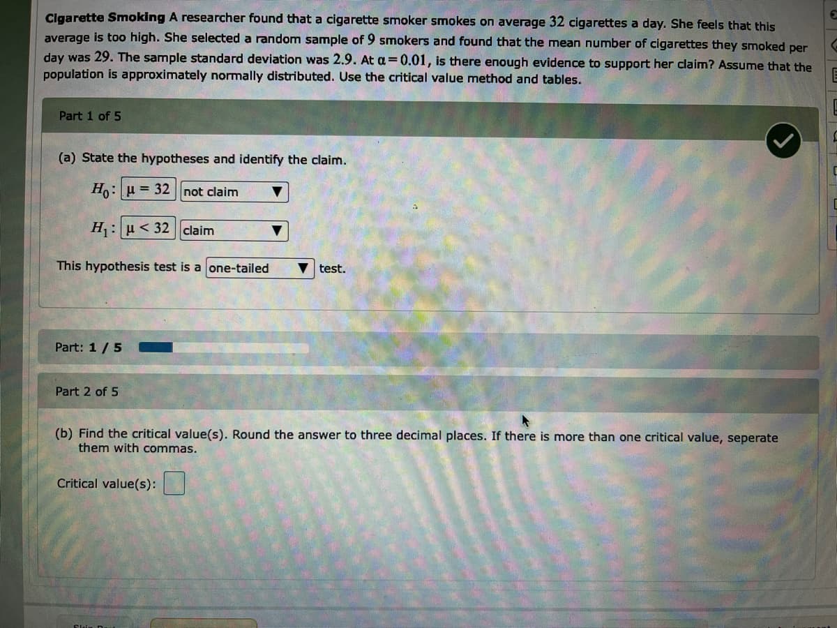 Clgarette Smoking A researcher found that a cigarette smoker smokes on average 32 cigarettes a day. She feels that this
average is too high. She selected a random sample of 9 smokers and found that the mean number of cigarettes they smoked per
day was 29. The sample standard deviation was 2.9. At a =0.01, is there enough evidence to support her claim? Assume that the
population is approximately normally distributed. Use the critical value method and tables.
Part 1 of 5
(a) State the hypotheses and identify the claim.
Ho: u = 32 not claim
H : u < 32 claim
This hypothesis test is a one-tailed
test.
Part: 1 /5
Part 2 of 5
(b) Find the critical value(s). Round the answer to three decimal places. If there is more than one critical value, seperate
them with commas.
Critical value(s):
