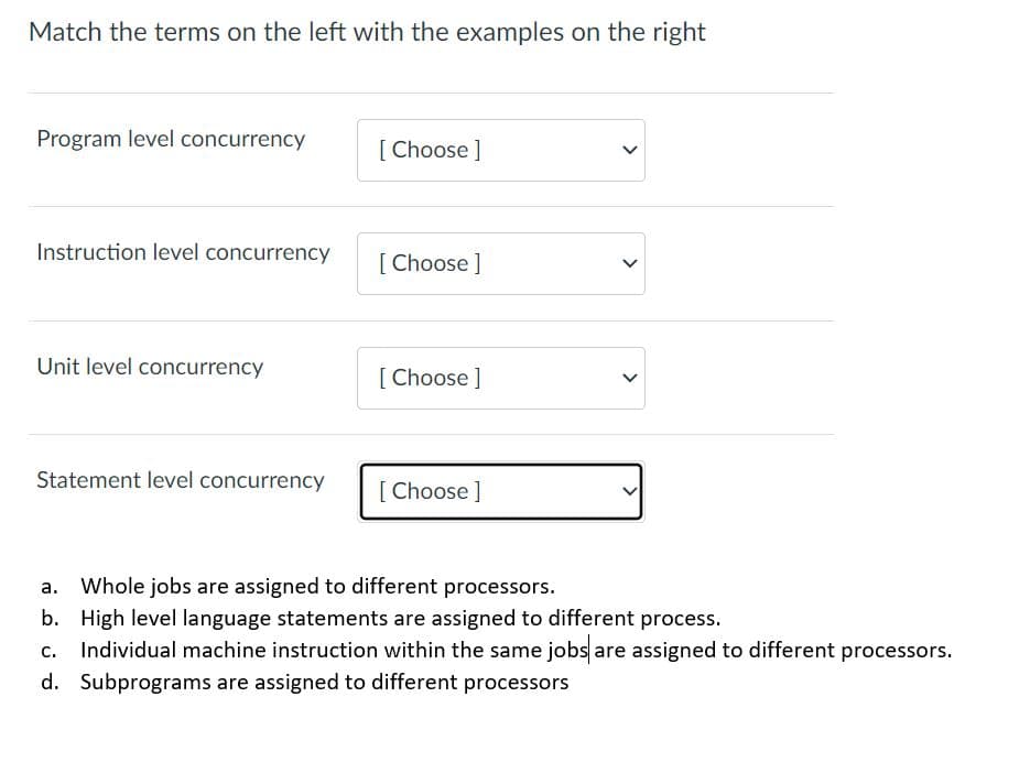 Match the terms on the left with the examples on the right
Program level concurrency
[ Choose ]
Instruction level concurrency
[Choose]
Unit level concurrency
[ Choose ]
Statement level concurrency
[ Choose ]
Whole jobs are assigned to different processors.
b. High level language statements are assigned to different process.
c. Individual machine instruction within the same jobs are assigned to different processors.
d. Subprograms are assigned to different processors
>
>
>
