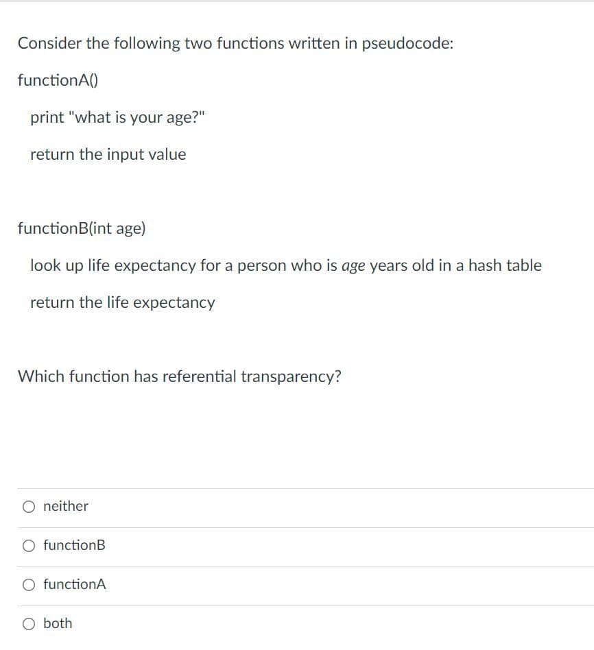 Consider the following two functions written in pseudocode:
functionA()
print "what is your age?"
return the input value
functionB(int age)
look up life expectancy for a person who is age years old in a hash table
return the life expectancy
Which function has referential transparency?
O neither
O functionB
O functionA
O both
