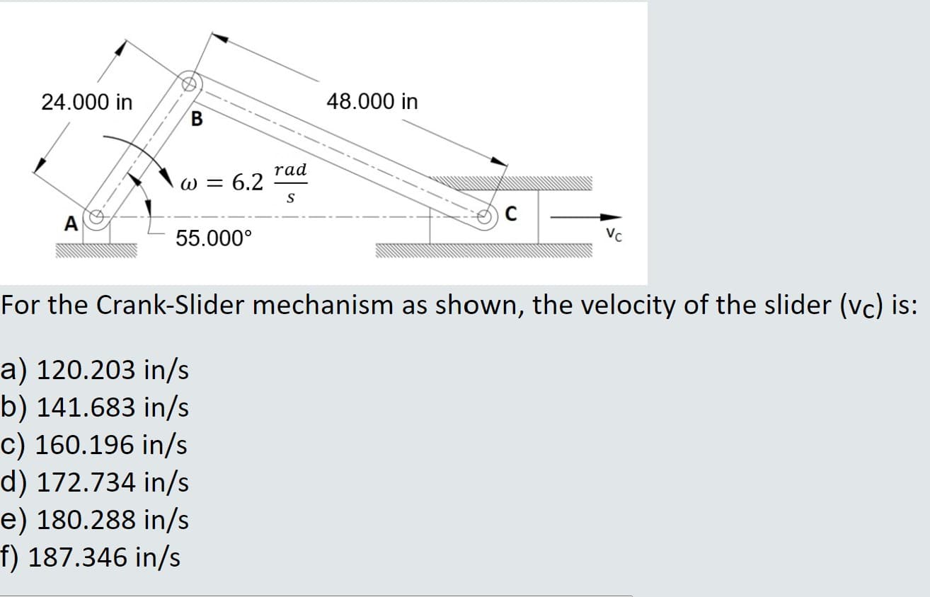 24.000 in
48.000 in
rad
W = 6.2
S
A
55.000°
Vc
or the Crank-Slider mechanism as shown, the velocity of the slider (vc) is
) 120.203 in/s
) 141.683 in/s
) 160.196 in/s
) 172.734 in/s
) 180.288 in/s
187.346 in/s
