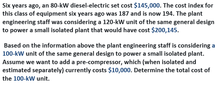 Six years ago, an 80-kW diesel-electric set cost $145,000. The cost index for
this class of equipment six years ago was 187 and is now 194. The plant
engineering staff was considering a 120-kW unit of the same general design
to power a small isolated plant that would have cost $200,145.
Based on the information above the plant engineering staff is considering a
100-kW unit of the same general design to power a small isolated plant.
Assume we want to add a pre-compressor, which (when isolated and
estimated separately) currently costs $10,000. Determine the total cost of
the 100-kW unit.