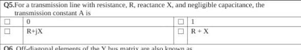 Q5.For a transmission line with resistance, R, reactance X, and negligible capacitance, the
transmission constant A is
1
R+jX
R+ X
06 Off-diagonal elements of the Y bus matrix are also known as
