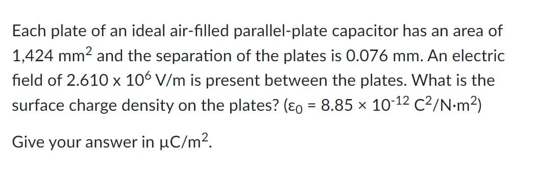 Each plate of an ideal air-filled parallel-plate capacitor has an area of
1,424 mm² and the separation of the plates is 0.076 mm. An electric
field of 2.610 x 106 V/m is present between the plates. What is the
surface charge density on the plates? (ε = 8.85 × 10-12 C²/N·m²)
Give your answer in µC/m².