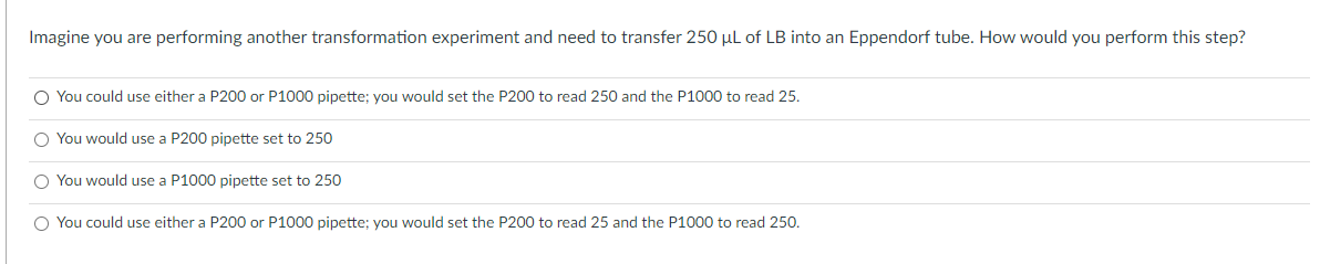 Imagine you are performing another transformation experiment and need to transfer 250 µl of LB into an Eppendorf tube. How would you perform this step?
O You could use either a P200 or P1000 pipette; you would set the P200 to read 250 and the P1000 to read 25.
O You would use a P200 pipette set to 250
O You would use a P1000 pipette set to 250
O You could use either a P200 or P1000 pipette: you would set the P200 to read 25 and the P1000 to read 250.
