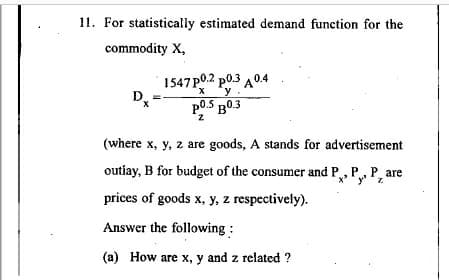 11. For statistically estimated demand function for the
commodity X,
1547 P0.2 p0.3 A0.4
y
p0.5 B0.3
(where x, y, z are goods, A stands for advertisement
outiay, B for budget of the consumer and P, P, P, are
prices of goods x, y, z respectively).
Answer the following :
(a) How are x, y and z related ?
