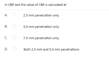 In CBR test the value of CBR is calculated at
A.
2.5 mm penetration only
B. O
5.0 mm penetration only
C.
7.5 mm penetration only
D.
Both 2.5 mm and 5.0 mm penetrations
