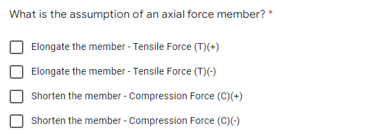 What is the assumption of an axial force member? *
Elongate the member - Tensile Force (T)(+)
Elongate the member - Tensile Force (T)(-)
Shorten the member - Compression Force (C)(+)
Shorten the member - Compression Force (C)(-)
