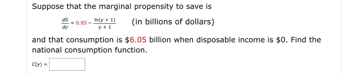 Suppose that the marginal propensity to save is
dS
= 0.93 -
dy
In(y + 1)
(in billions of dollars)
y + 1
and that consumption is $6.05 billion when disposable income is $0. Find the
national consumption function.
C(y) =
