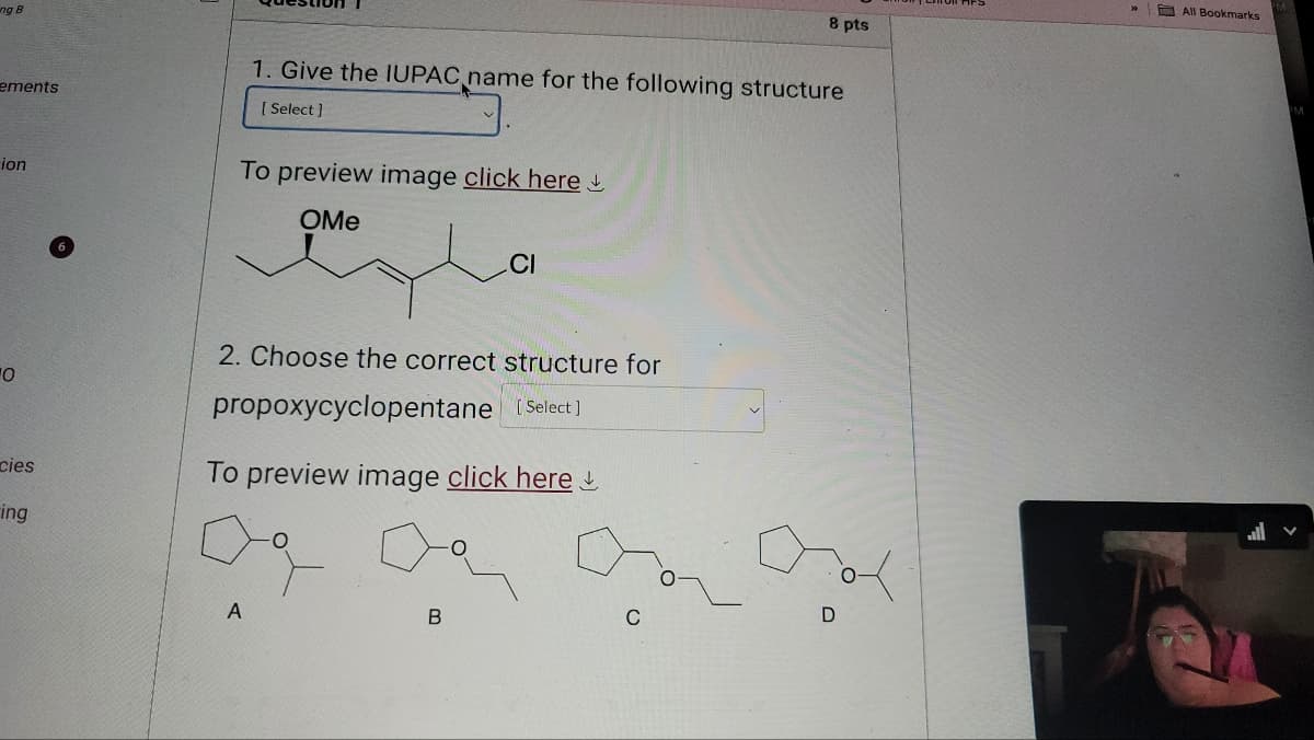 ng B
8 pts
ements
1. Give the IUPAC name for the following structure
[Select]
ion
To preview image click here
OMe
CI
Ο
cies
ing
2. Choose the correct structure for
propoxycyclopentane [Select]
To preview image click here
A
B
C
D
All Bookmarks
