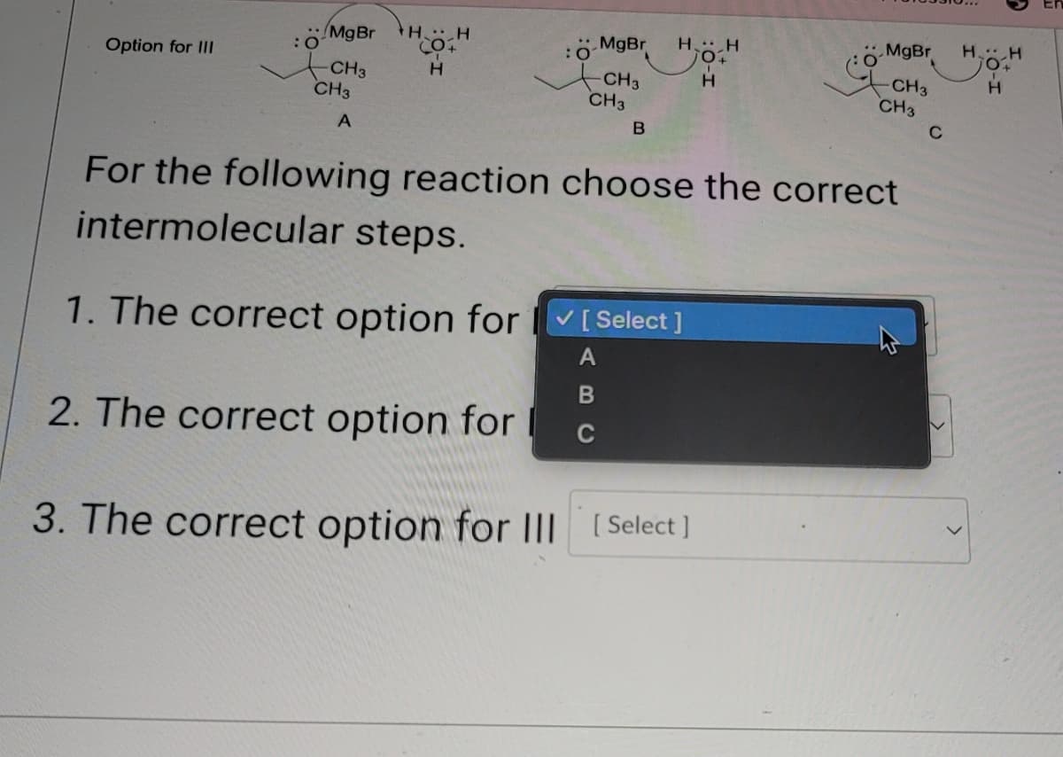 MgBr
HH
MgBr HH
MgBr
HH
O
O+
Option for III
CH3
H
CH3
H
CH3
A
CH3
CH3
CH3
C
B
For the following reaction choose the correct
intermolecular steps.
1. The correct option for
2. The correct option for
[Select]
A
B
C
3. The correct option for III [Select]