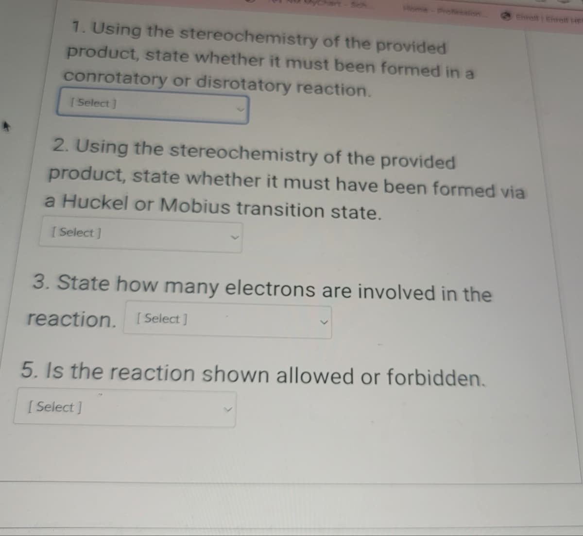 Sch
Home Profession
Enroll Enroll He
1. Using the stereochemistry of the provided
product, state whether it must been formed in a
conrotatory or disrotatory reaction.
[Select]
2. Using the stereochemistry of the provided
product, state whether it must have been formed via
a Huckel or Mobius transition state.
[Select]
3. State how many electrons are involved in the
reaction. [Select]
5. Is the reaction shown allowed or forbidden.
[Select]