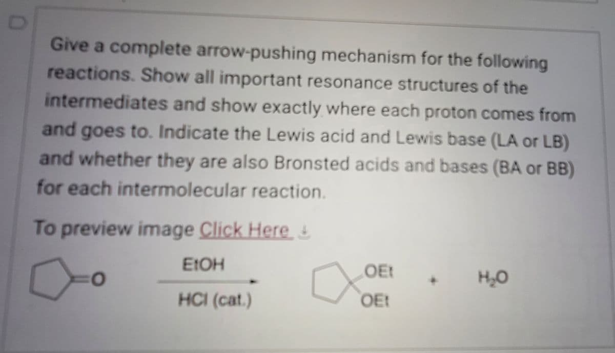 D
Give a complete arrow-pushing mechanism for the following
reactions. Show all important resonance structures of the
intermediates and show exactly where each proton comes from
and goes to. Indicate the Lewis acid and Lewis base (LA or LB)
and whether they are also Bronsted acids and bases (BA or BB)
for each intermolecular reaction.
To preview image Click Here &
EtOH
HCI (cat.)
O
OEt
OEt
H₂O