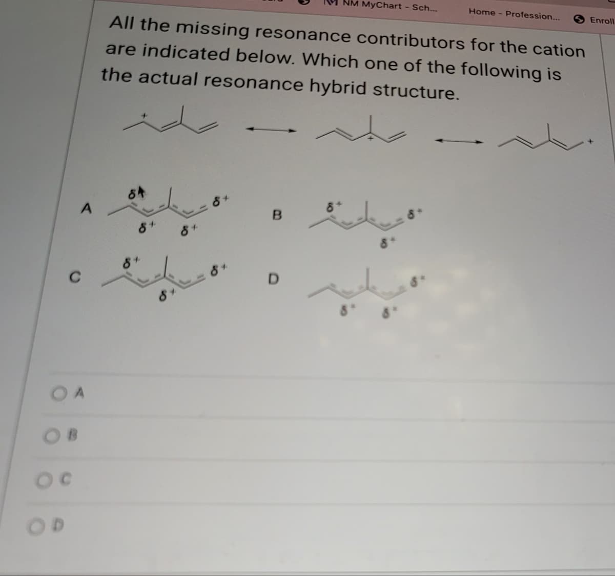 OD
NM MyChart - Sch...
Home - Profession...
All the missing resonance contributors for the cation
are indicated below. Which one of the following is
the actual resonance hybrid structure.
84
A
84
B
8+
8+
84
D
Enroll