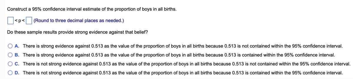 Construct a 95% confidence interval estimate of the proportion of boys in all births.
|<p<☐ (Round to three decimal places as needed.)
Do these sample results provide strong evidence against that belief?
A. There is strong evidence against 0.513 as the value of the proportion of boys in all births because 0.513 is not contained within the 95% confidence interval.
B. There is strong evidence against 0.513 as the value of the proportion of boys in all births because 0.513 is contained within the 95% confidence interval.
C. There is not strong evidence against 0.513 as the value of the proportion of boys in all births because 0.513 is not contained within the 95% confidence interval.
D. There is not strong evidence against 0.513 as the value of the proportion of boys in all births because 0.513 is contained within the 95% confidence interval.