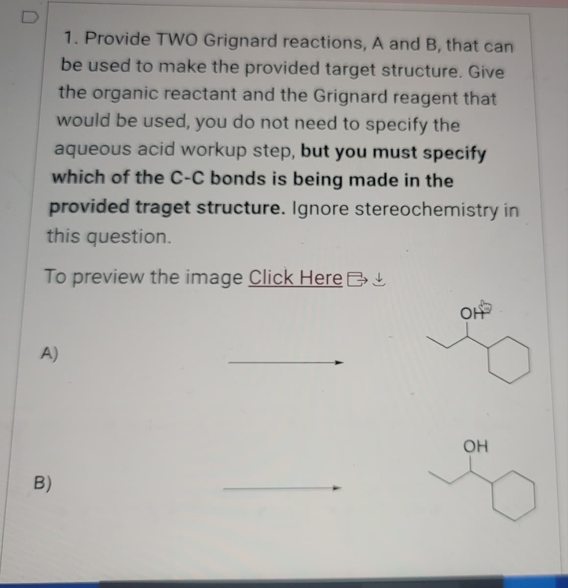 1. Provide TWO Grignard reactions, A and B, that can
be used to make the provided target structure. Give
the organic reactant and the Grignard reagent that
would be used, you do not need to specify the
aqueous acid workup step, but you must specify
which of the C-C bonds is being made in the
provided traget structure. Ignore stereochemistry in
this question.
To preview the image Click Here >
A)
B)
HO
OH
